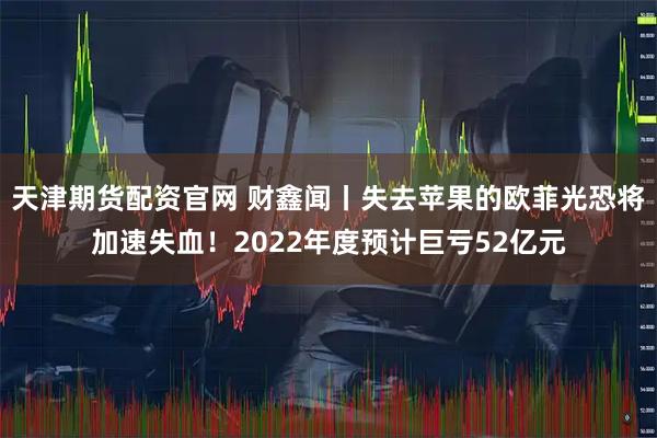 天津期货配资官网 财鑫闻丨失去苹果的欧菲光恐将加速失血！2022年度预计巨亏52亿元