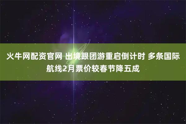 火牛网配资官网 出境跟团游重启倒计时 多条国际航线2月票价较春节降五成