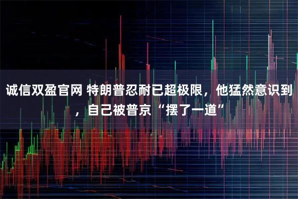 诚信双盈官网 特朗普忍耐已超极限，他猛然意识到，自己被普京 “摆了一道”
