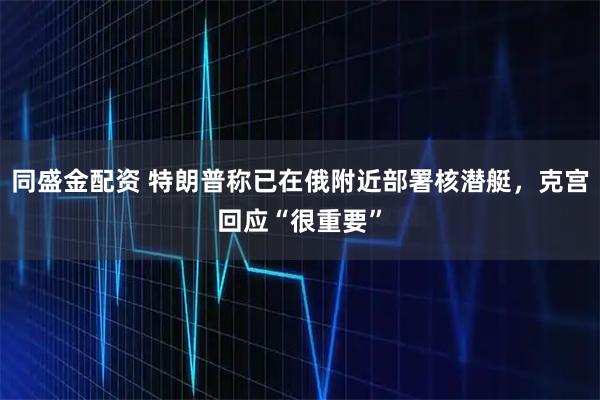 同盛金配资 特朗普称已在俄附近部署核潜艇，克宫回应“很重要”