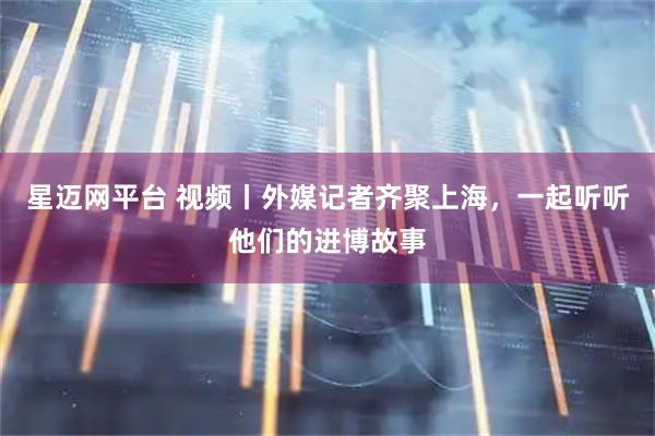 星迈网平台 视频丨外媒记者齐聚上海，一起听听他们的进博故事