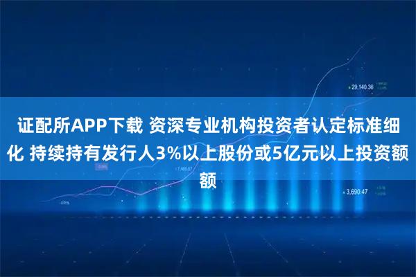 证配所APP下载 资深专业机构投资者认定标准细化 持续持有发行人3%以上股份或5亿元以上投资额