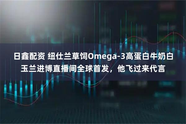 日鑫配资 纽仕兰草饲Omega-3高蛋白牛奶白玉兰进博直播间全球首发，他飞过来代言