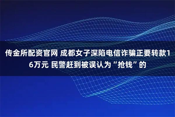 传金所配资官网 成都女子深陷电信诈骗正要转款16万元 民警赶到被误认为“抢钱”的