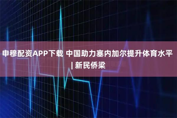 申穆配资APP下载 中国助力塞内加尔提升体育水平 | 新民侨梁