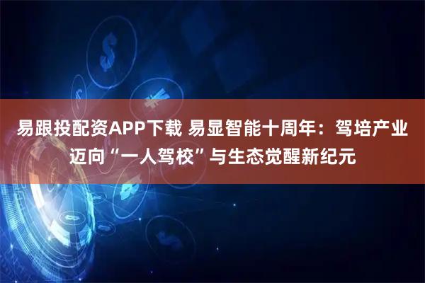 易跟投配资APP下载 易显智能十周年：驾培产业迈向“一人驾校”与生态觉醒新纪元