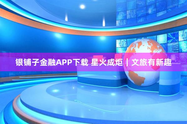 银铺子金融APP下载 星火成炬｜文旅有新趣