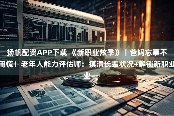 扬帆配资APP下载 《新职业炫季》｜爸妈忘事不用慌！老年人能力评估师：摸清长辈状况+解锁新职业