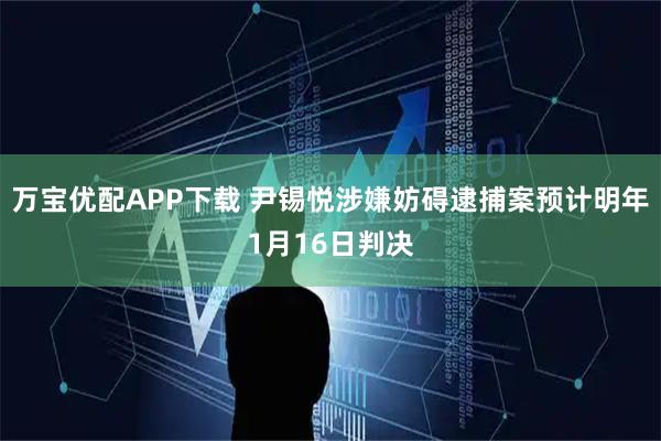 万宝优配APP下载 尹锡悦涉嫌妨碍逮捕案预计明年1月16日判决