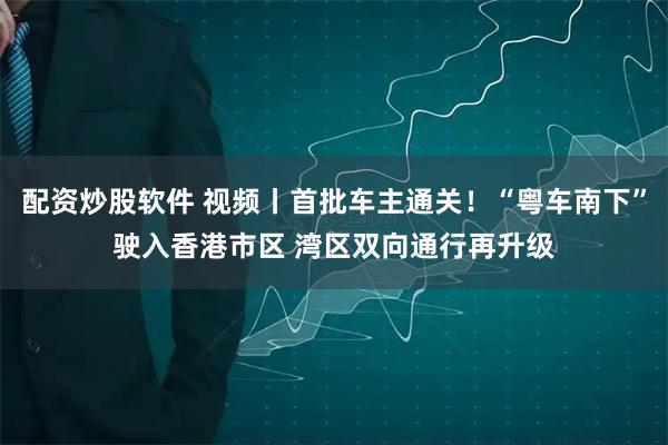 配资炒股软件 视频丨首批车主通关！“粤车南下”驶入香港市区 湾区双向通行再升级