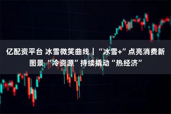 亿配资平台 冰雪微笑曲线｜“冰雪+”点亮消费新图景 “冷资源”持续撬动“热经济”