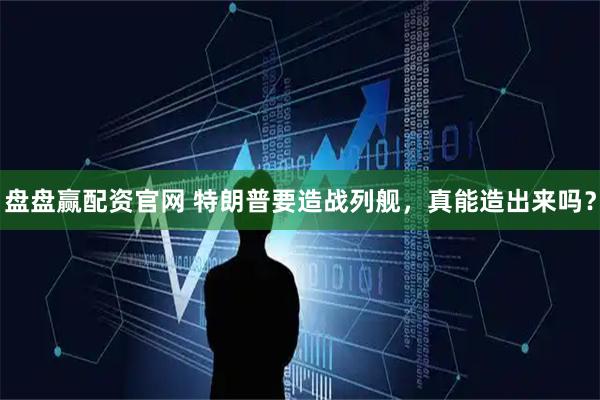 盘盘赢配资官网 特朗普要造战列舰，真能造出来吗？