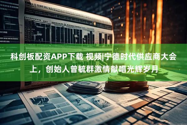 科创板配资APP下载 视频|宁德时代供应商大会上，创始人曾毓群激情献唱光辉岁月