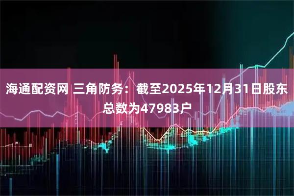 海通配资网 三角防务：截至2025年12月31日股东总数为47983户