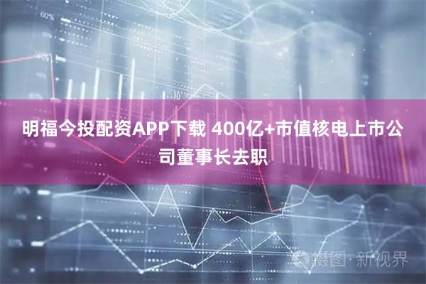 明福今投配资APP下载 400亿+市值核电上市公司董事长去职