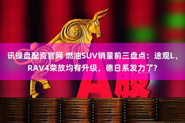 讯操盘配资官网 燃油SUV销量前三盘点：途观L、RAV4荣放均有升级，德日系发力了?