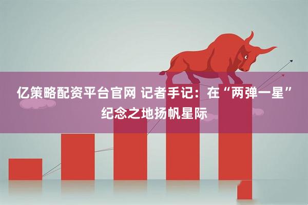 亿策略配资平台官网 记者手记：在“两弹一星”纪念之地扬帆星际