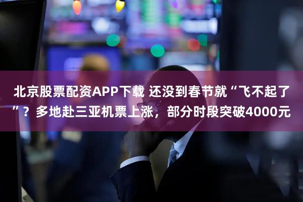 北京股票配资APP下载 还没到春节就“飞不起了”？多地赴三亚机票上涨，部分时段突破4000元