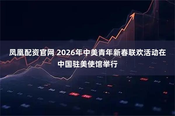 凤凰配资官网 2026年中美青年新春联欢活动在中国驻美使馆举行