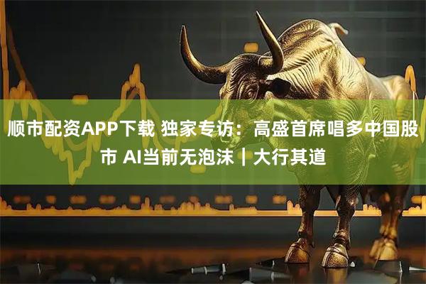 顺市配资APP下载 独家专访：高盛首席唱多中国股市 AI当前无泡沫｜大行其道