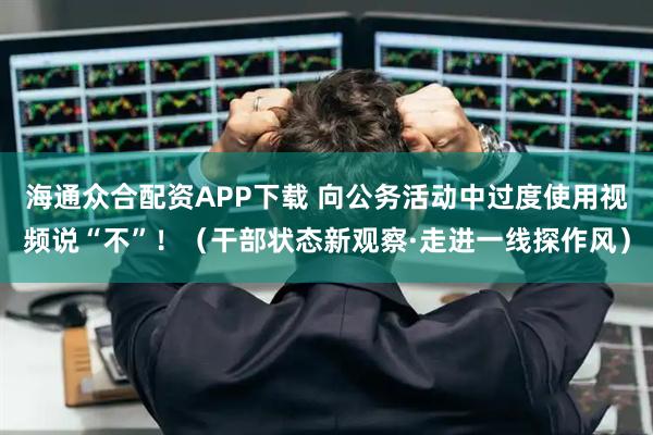 海通众合配资APP下载 向公务活动中过度使用视频说“不”！（干部状态新观察·走进一线探作风）