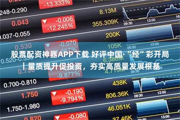股票配资神器APP下载 好评中国·“经”彩开局｜量质提升促投资，夯实高质量发展根基
