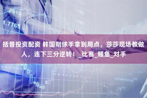 括普投资配资 韩国削球手拿到局点，莎莎现场教做人，连下三分逆转！_比赛_鳗鱼_对手