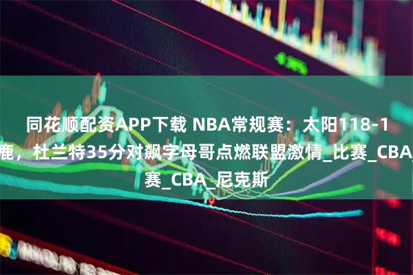 同花顺配资APP下载 NBA常规赛：太阳118-114胜雄鹿，杜兰特35分对飙字母哥点燃联盟激情_比赛_CBA_尼克斯