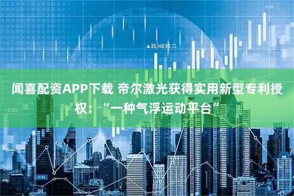 闻喜配资APP下载 帝尔激光获得实用新型专利授权：“一种气浮运动平台”