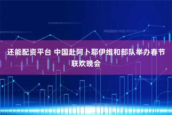 还能配资平台 中国赴阿卜耶伊维和部队举办春节联欢晚会