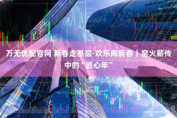 万无优配官网 新春走基层·欢乐闹新春｜窑火薪传中的“匠心年”
