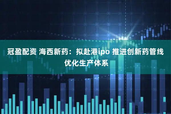 冠盈配资 海西新药：拟赴港ipo 推进创新药管线 优化生产体系