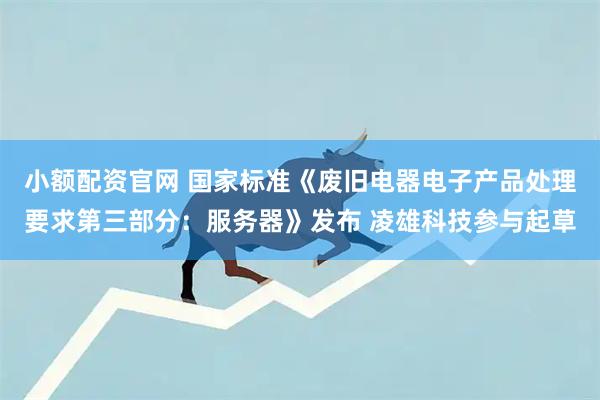 小额配资官网 国家标准《废旧电器电子产品处理要求第三部分：服务器》发布 凌雄科技参与起草
