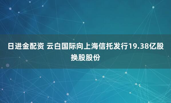 日进金配资 云白国际向上海信托发行19.38亿股换股股份
