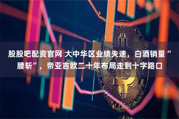 股股吧配资官网 大中华区业绩失速，白酒销量“腰斩”，帝亚吉欧二十年布局走到十字路口