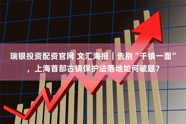 瑞银投资配资官网 文汇海报｜告别“千镇一面”，上海首部古镇保护法落地如何破题？