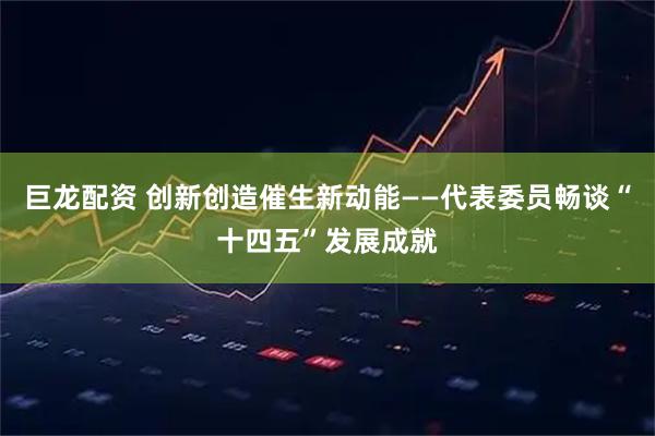 巨龙配资 创新创造催生新动能——代表委员畅谈“十四五”发展成就